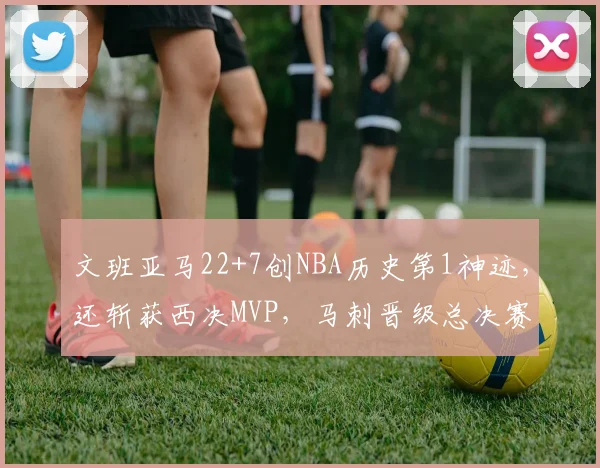 文班亚马22+7创NBA历史第1神迹，还斩获西决MVP，马刺晋级总决赛