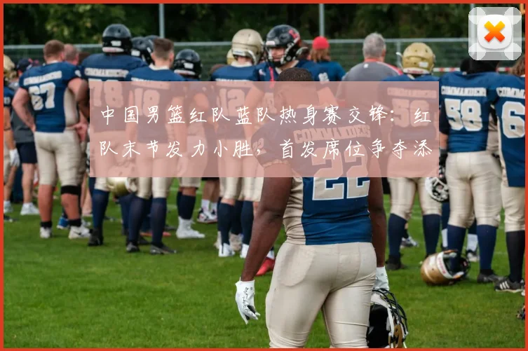 中国男篮红队蓝队热身赛交锋：红队末节发力小胜，首发席位争夺添变数