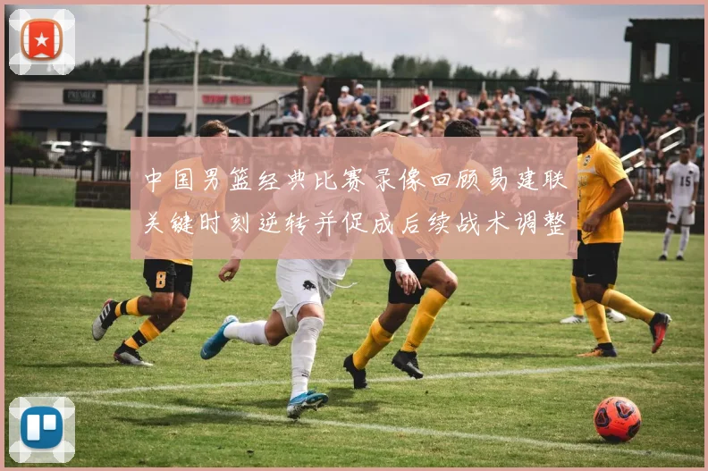 中国男篮经典比赛录像回顾易建联关键时刻逆转并促成后续战术调整
