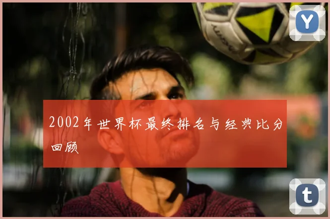 2002年世界杯最终排名与经典比分回顾