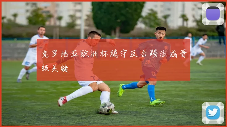 克罗地亚欧洲杯稳守反击踢法成晋级关键