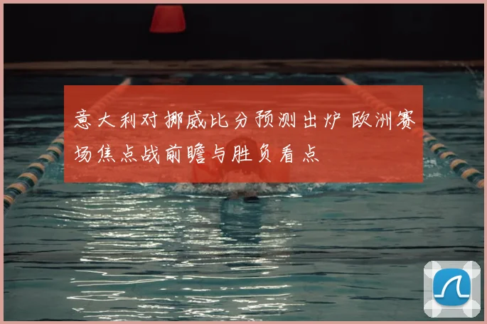 意大利对挪威比分预测出炉 欧洲赛场焦点战前瞻与胜负看点