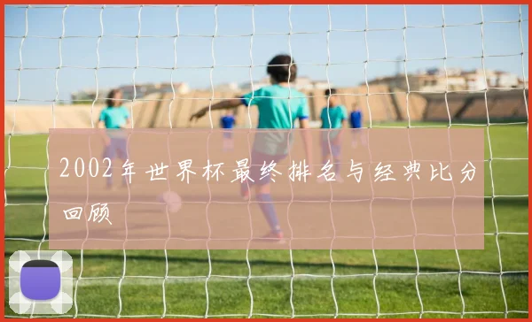 2002年世界杯最终排名与经典比分回顾