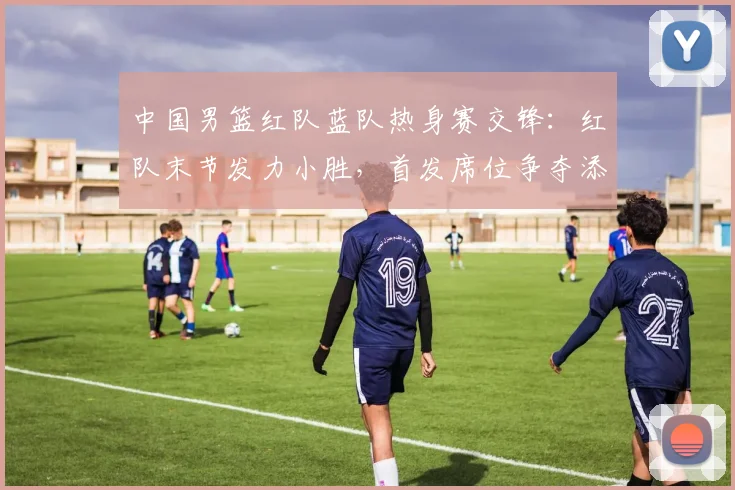 中国男篮红队蓝队热身赛交锋：红队末节发力小胜，首发席位争夺添变数