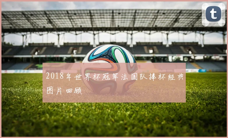 2018年世界杯冠军法国队捧杯经典图片回顾