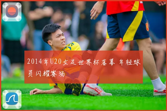 2014年U20女足世界杯落幕 年轻球员闪耀赛场