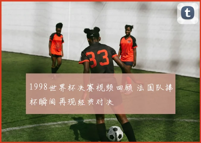 1998世界杯决赛视频回顾 法国队捧杯瞬间再现经典对决
