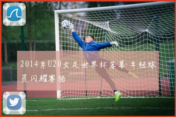 2014年U20女足世界杯落幕 年轻球员闪耀赛场