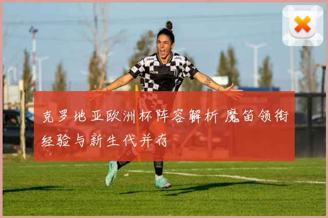 克罗地亚欧洲杯阵容解析 魔笛领衔经验与新生代并存