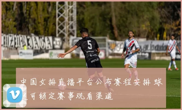 中国女排直播平台公布赛程安排 球迷可锁定赛事观看渠道