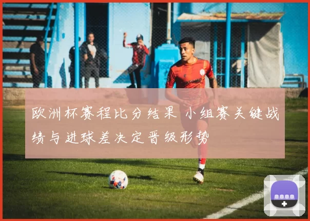 欧洲杯赛程比分结果 小组赛关键战绩与进球差决定晋级形势