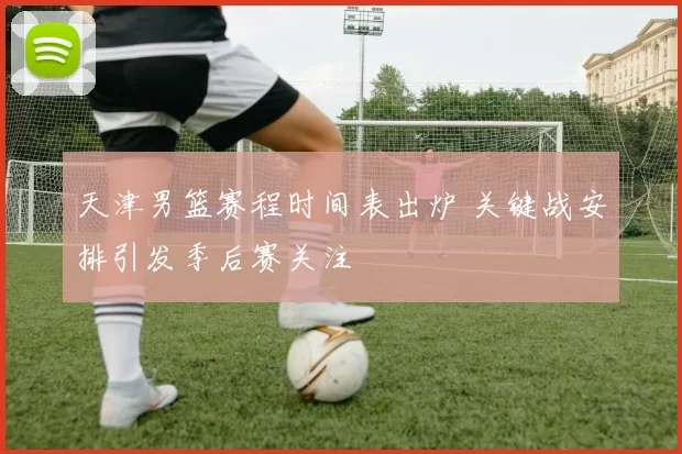 天津男篮赛程时间表出炉 关键战安排引发季后赛关注