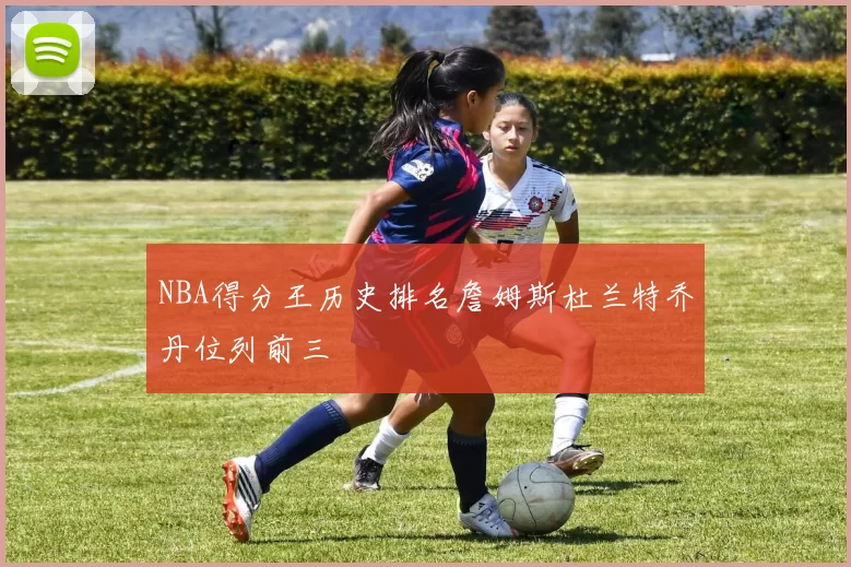 NBA得分王历史排名詹姆斯杜兰特乔丹位列前三