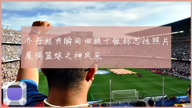 乔丹经典瞬间回顾十张标志性照片展现篮球之神风采