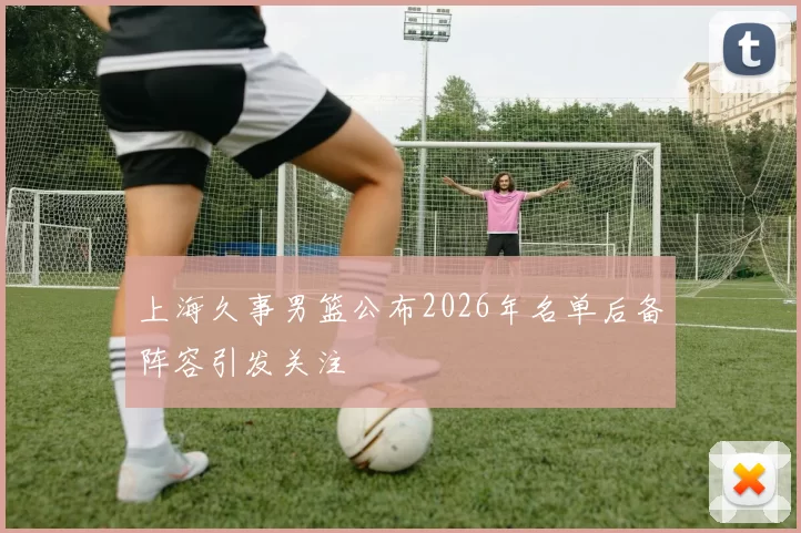 上海久事男篮公布2026年名单后备阵容引发关注