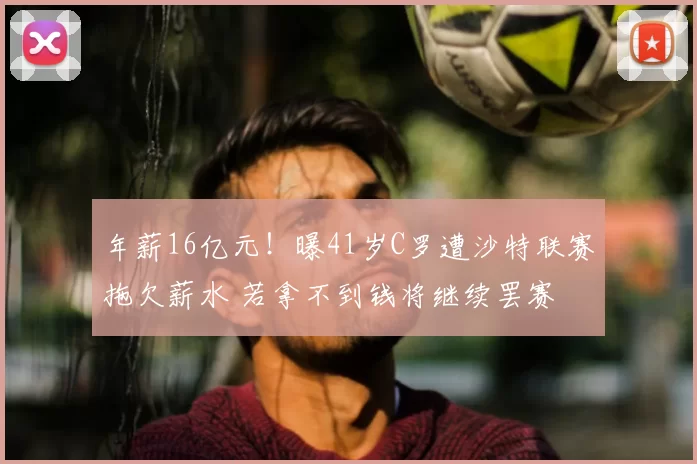 年薪16亿元！曝41岁C罗遭沙特联赛拖欠薪水 若拿不到钱将继续罢赛