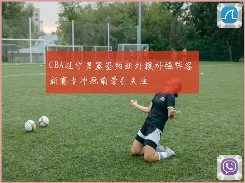 CBA辽宁男篮签约新外援补强阵容 新赛季冲冠前景引关注