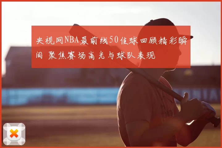 央视网NBA最前线50佳球回顾精彩瞬间 聚焦赛场高光与球队表现