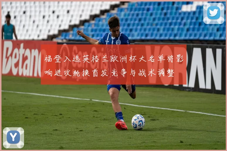 福登入选英格兰欧洲杯大名单将影响进攻轮换首发竞争与战术调整