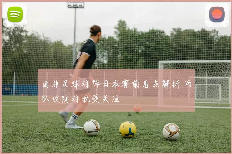 南非足球对阵日本赛前看点解析 两队攻防对抗受关注
