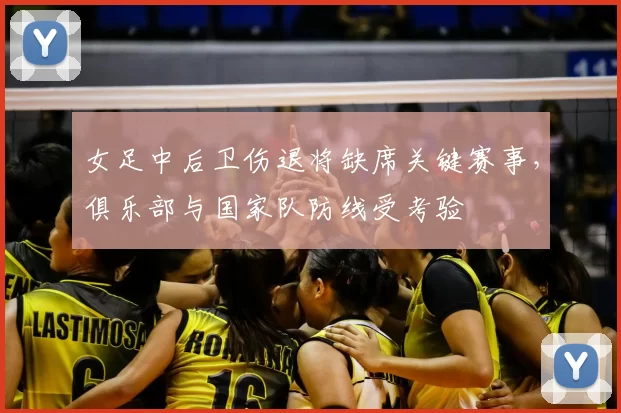 女足中后卫伤退将缺席关键赛事，俱乐部与国家队防线受考验