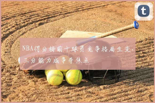 NBA得分榜前十球员竞争格局生变，三分能力成争夺焦点