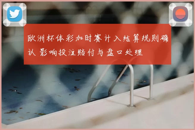 欧洲杯体彩加时赛计入结算规则确认 影响投注赔付与盘口处理