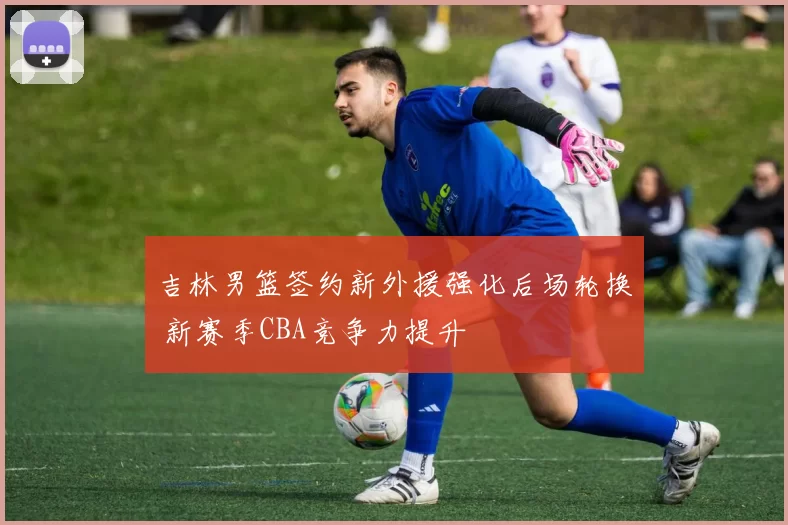 吉林男篮签约新外援强化后场轮换 新赛季CBA竞争力提升