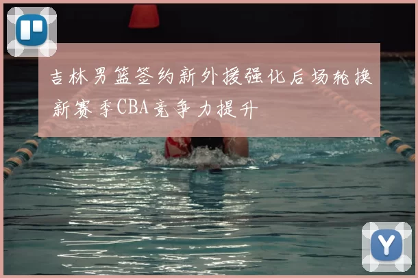 吉林男篮签约新外援强化后场轮换 新赛季CBA竞争力提升