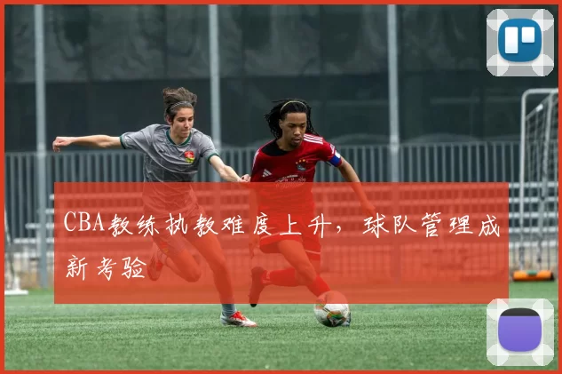 CBA教练执教难度上升，球队管理成新考验