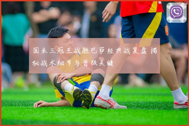 国米三冠王战胜巴萨经典战复盘 揭秘战术细节与晋级关键