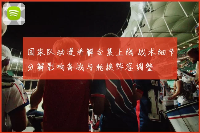 国家队动漫讲解合集上线 战术细节分解影响备战与轮换阵容调整