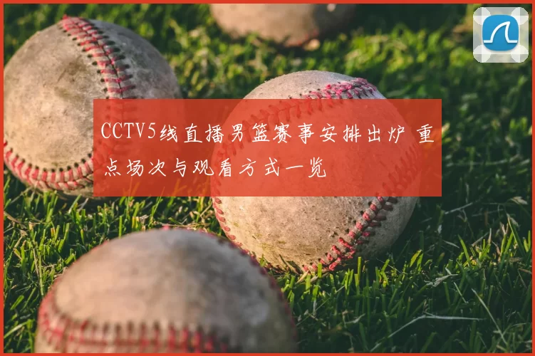 CCTV5线直播男篮赛事安排出炉 重点场次与观看方式一览