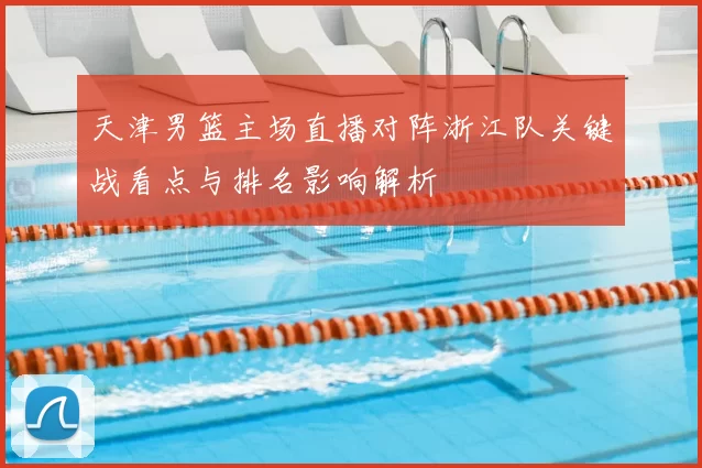 天津男篮主场直播对阵浙江队关键战看点与排名影响解析