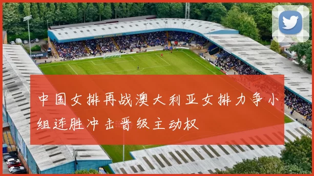 中国女排再战澳大利亚女排力争小组连胜冲击晋级主动权