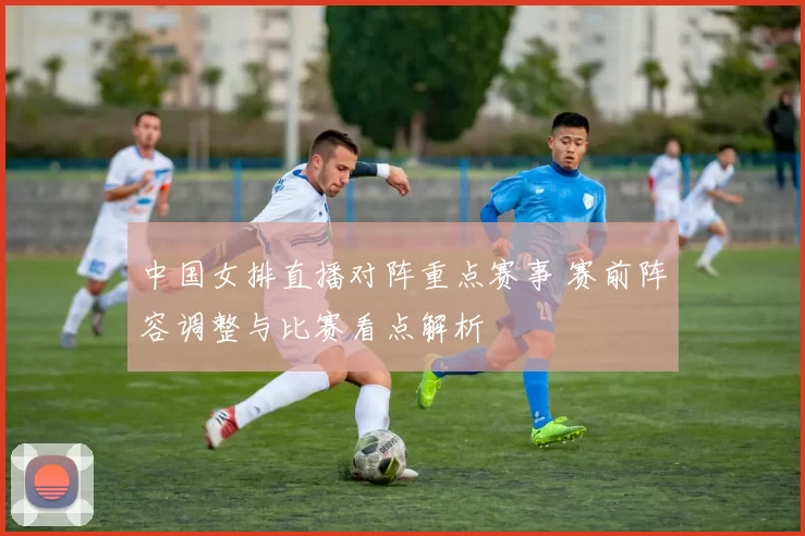 中国女排直播对阵重点赛事 赛前阵容调整与比赛看点解析