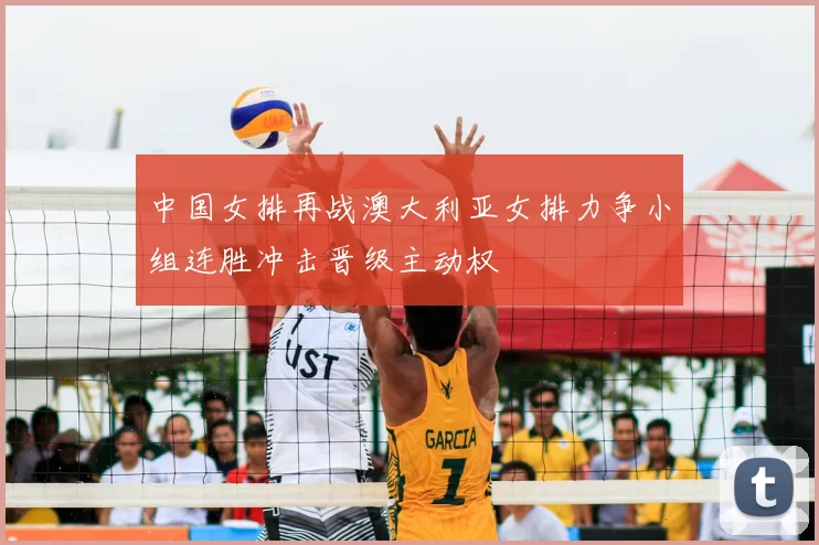 中国女排再战澳大利亚女排力争小组连胜冲击晋级主动权