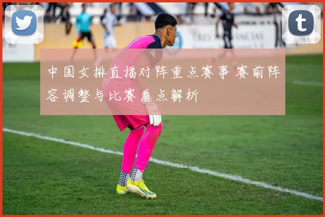 中国女排直播对阵重点赛事 赛前阵容调整与比赛看点解析