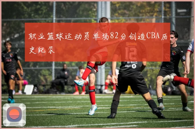 职业篮球运动员单场82分创造CBA历史纪录