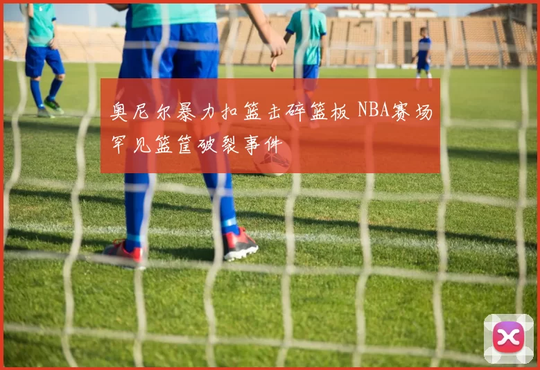 奥尼尔暴力扣篮击碎篮板 NBA赛场罕见篮筐破裂事件