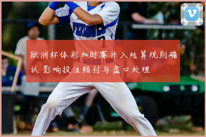 欧洲杯体彩加时赛计入结算规则确认 影响投注赔付与盘口处理