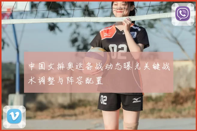 中国女排奥运备战动态曝光关键战术调整与阵容配置