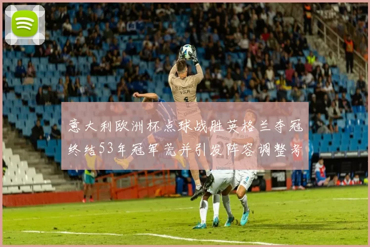 意大利欧洲杯点球战胜英格兰夺冠终结53年冠军荒并引发阵容调整考量