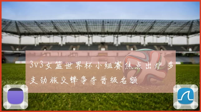 3v3女篮世界杯小组赛焦点出炉 多支劲旅交锋争夺晋级名额