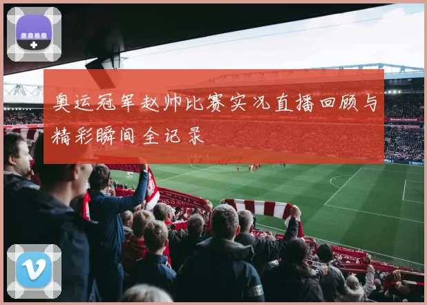 奥运冠军赵帅比赛实况直播回顾与精彩瞬间全记录