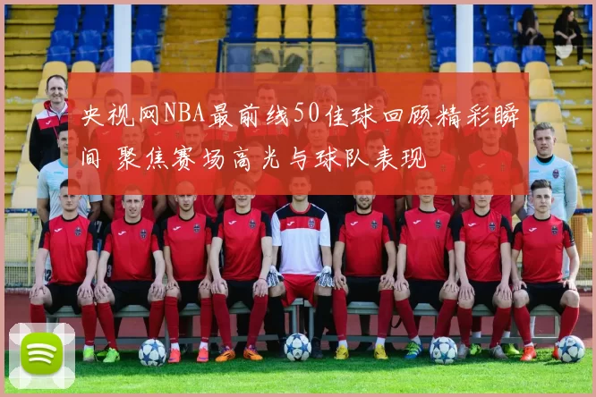 央视网NBA最前线50佳球回顾精彩瞬间 聚焦赛场高光与球队表现