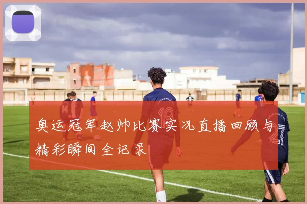 奥运冠军赵帅比赛实况直播回顾与精彩瞬间全记录