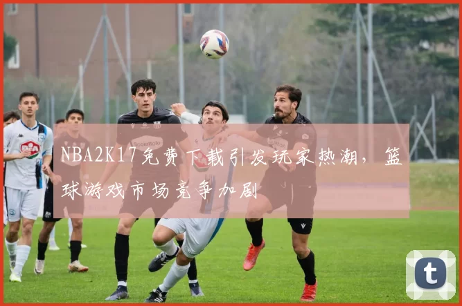 NBA2K17免费下载引发玩家热潮，篮球游戏市场竞争加剧