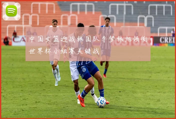 中国女篮迎战韩国队李梦韩旭领衔世界杯小组赛关键战