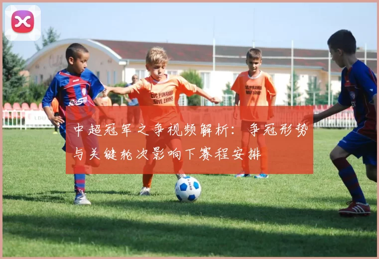 中超冠军之争视频解析：争冠形势与关键轮次影响下赛程安排